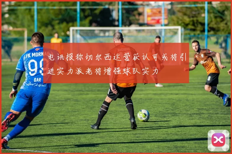 电讯报称切尔西运营获认可或将引进实力派老将增强球队实力